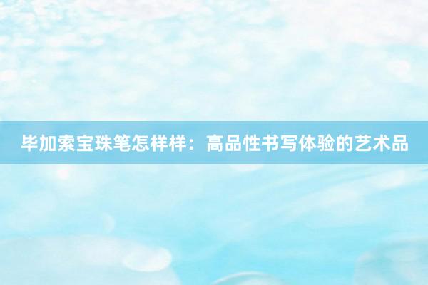 毕加索宝珠笔怎样样：高品性书写体验的艺术品
