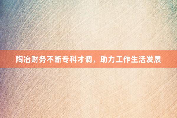 陶冶财务不断专科才调，助力工作生活发展
