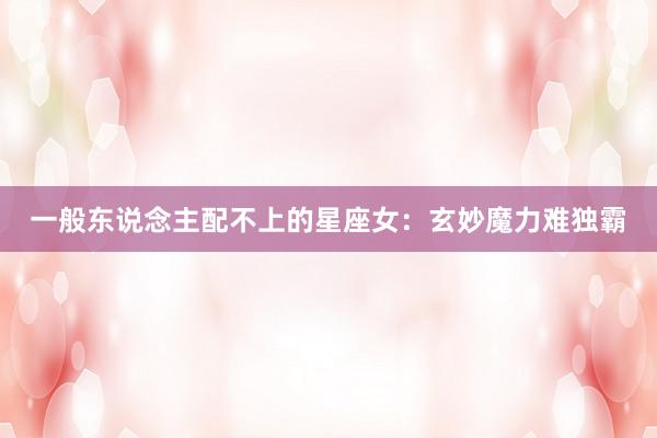 一般东说念主配不上的星座女：玄妙魔力难独霸